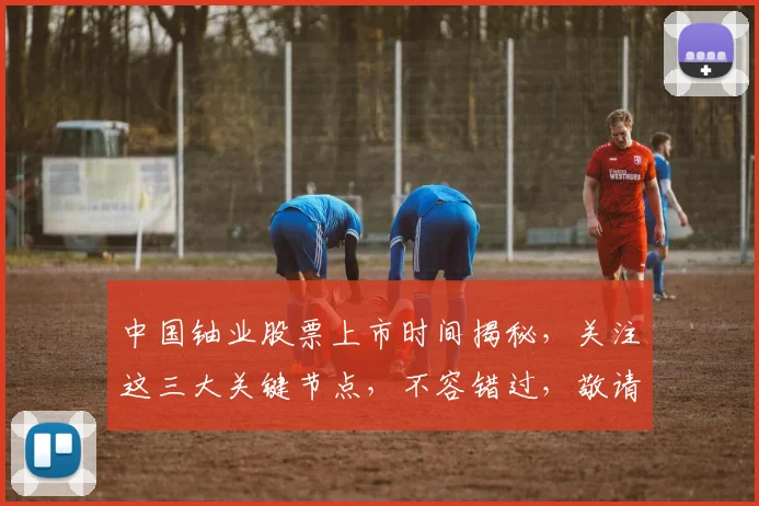 中国铀业股票上市时间揭秘，关注这三大关键节点，不容错过，敬请期待...