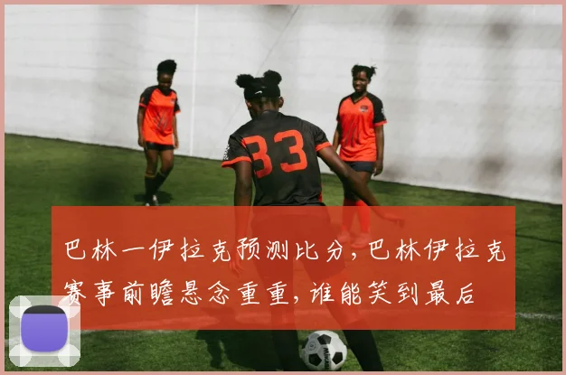 巴林一伊拉克预测比分,巴林伊拉克赛事前瞻悬念重重,谁能笑到最后